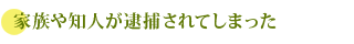 家族や知人が逮捕されてしまった